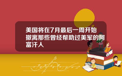 美国将在7月最后一周开始撤离那些曾经帮助过美军的阿富汗人