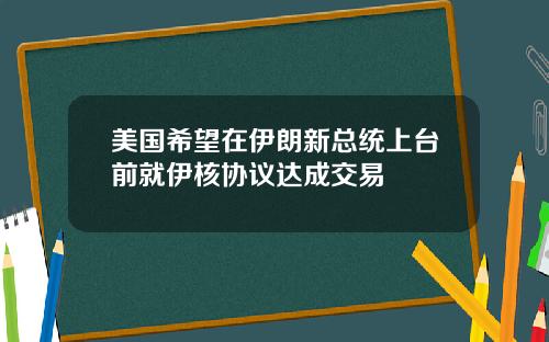 美国希望在伊朗新总统上台前就伊核协议达成交易