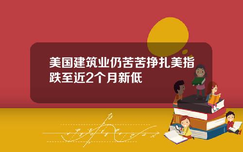 美国建筑业仍苦苦挣扎美指跌至近2个月新低