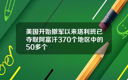美国开始撤军以来塔利班已夺取阿富汗370个地区中的50多个