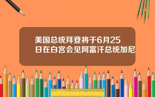 美国总统拜登将于6月25日在白宫会见阿富汗总统加尼