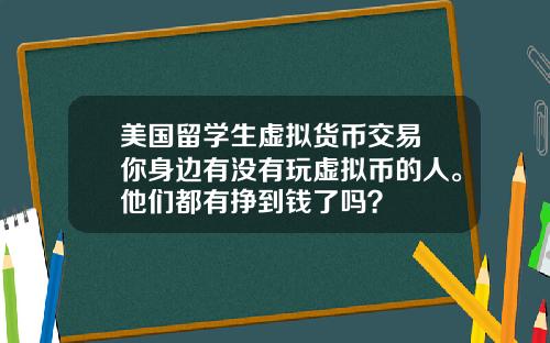 美国留学生虚拟货币交易 你身边有没有玩虚拟币的人。他们都有挣到钱了吗？