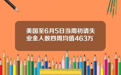美国至6月5日当周初请失业金人数四周均值463万