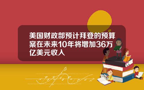 美国财政部预计拜登的预算案在未来10年将增加36万亿美元收入