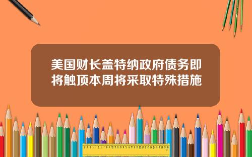美国财长盖特纳政府债务即将触顶本周将采取特殊措施