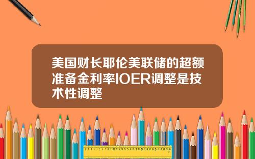 美国财长耶伦美联储的超额准备金利率IOER调整是技术性调整