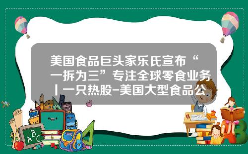 美国食品巨头家乐氏宣布“一拆为三”专注全球零食业务丨一只热股-美国大型食品公司