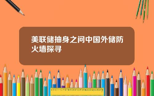 美联储抽身之问中国外储防火墙探寻