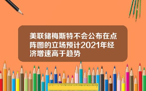 美联储梅斯特不会公布在点阵图的立场预计2021年经济增速高于趋势