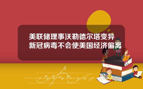 美联储理事沃勒德尔塔变异新冠病毒不会使美国经济偏离