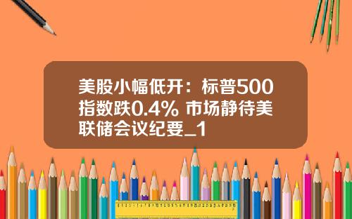 美股小幅低开：标普500指数跌0.4% 市场静待美联储会议纪要_1
