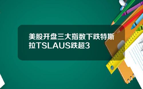 美股开盘三大指数下跌特斯拉TSLAUS跌超3