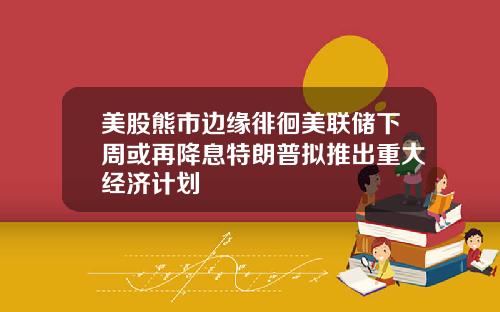 美股熊市边缘徘徊美联储下周或再降息特朗普拟推出重大经济计划