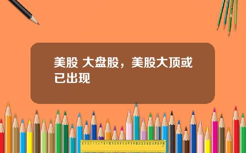 美股 大盘股，美股大顶或已出现