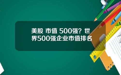 美股 市值 500强？世界500强企业市值排名