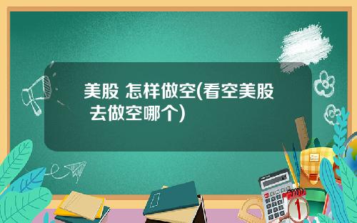 美股 怎样做空(看空美股 去做空哪个)