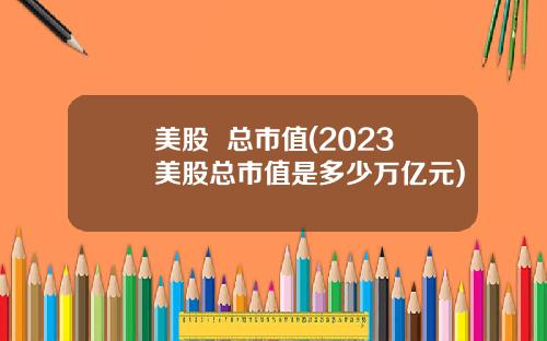 美股  总市值(2023美股总市值是多少万亿元)