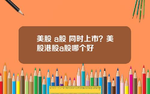 美股 a股 同时上市？美股港股a股哪个好