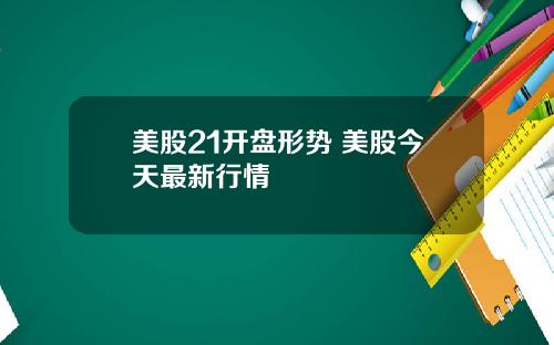 美股21开盘形势 美股今天最新行情