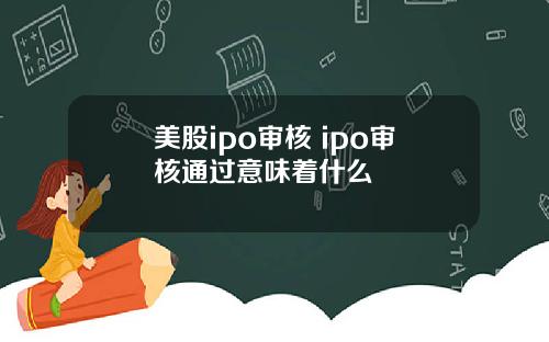 美股ipo审核 ipo审核通过意味着什么