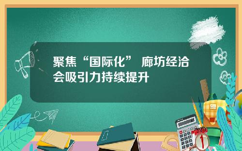 聚焦“国际化” 廊坊经洽会吸引力持续提升
