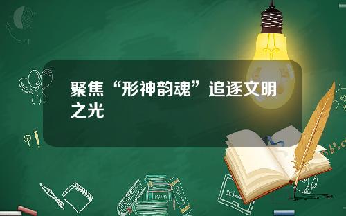 聚焦“形神韵魂”追逐文明之光