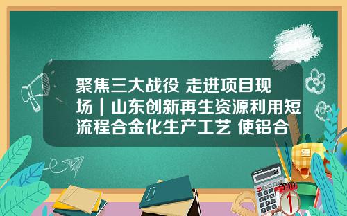 聚焦三大战役 走进项目现场｜山东创新再生资源利用短流程合金化生产工艺 使铝合金总回收率达到9615%
