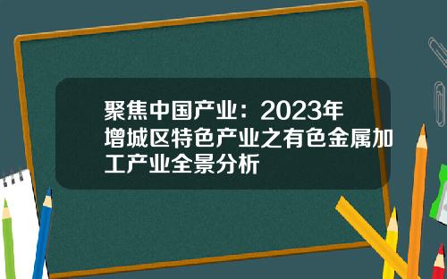 聚焦中国产业：2023年增城区特色产业之有色金属加工产业全景分析