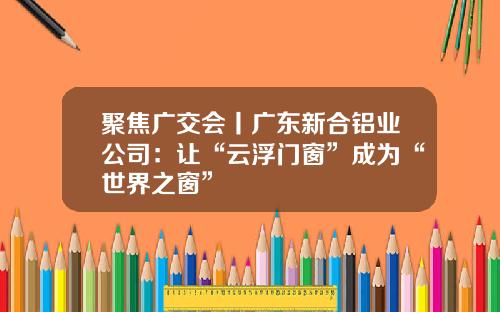 聚焦广交会丨广东新合铝业公司：让“云浮门窗”成为“世界之窗”