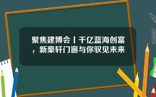 聚焦建博会丨千亿蓝海创富，新豪轩门窗与你驭见未来