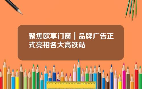 聚焦欧享门窗｜品牌广告正式亮相各大高铁站