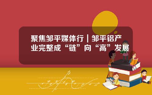 聚焦邹平媒体行｜邹平铝产业完整成“链”向“高”发展