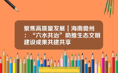 聚焦高质量发展｜海南儋州：“六水共治”助推生态文明建设成果共建共享