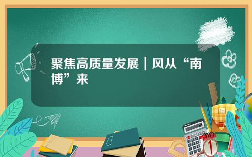 聚焦高质量发展｜风从“南博”来