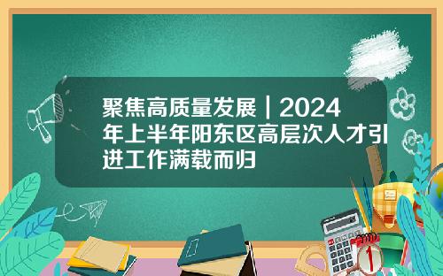 聚焦高质量发展｜2024年上半年阳东区高层次人才引进工作满载而归