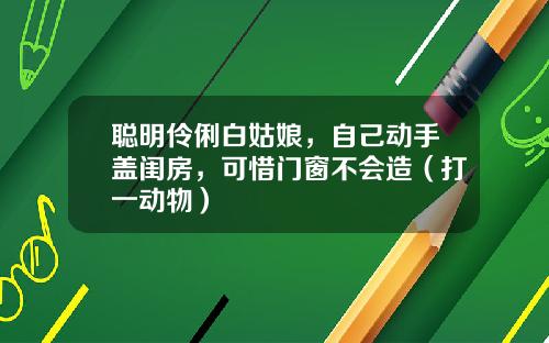 聪明伶俐白姑娘，自己动手盖闺房，可惜门窗不会造（打一动物）