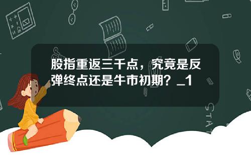 股指重返三千点，究竟是反弹终点还是牛市初期？_1