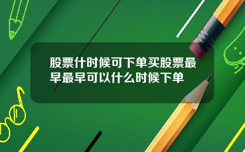 股票什时候可下单买股票最早最早可以什么时候下单