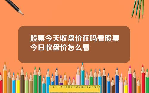 股票今天收盘价在吗看股票今日收盘价怎么看