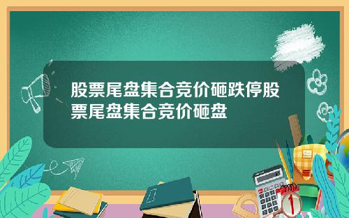 股票尾盘集合竞价砸跌停股票尾盘集合竞价砸盘