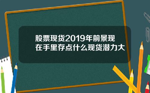 股票现货2019年前景现在手里存点什么现货潜力大