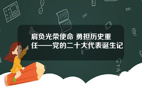 肩负光荣使命 勇担历史重任——党的二十大代表诞生记