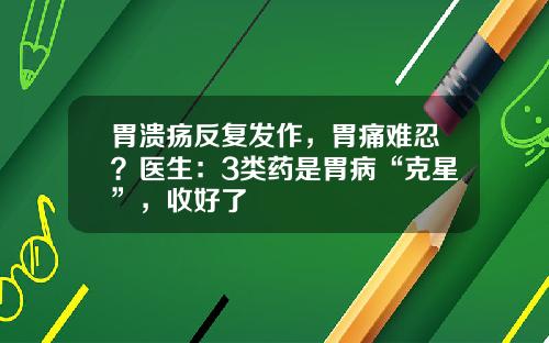 胃溃疡反复发作，胃痛难忍？医生：3类药是胃病“克星”，收好了