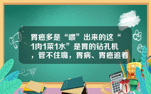 胃癌多是“喂”出来的这“1肉1菜1水”是胃的钻孔机，管不住嘴，胃病、胃癌追着跑