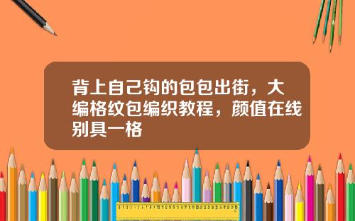 背上自己钩的包包出街，大编格纹包编织教程，颜值在线别具一格