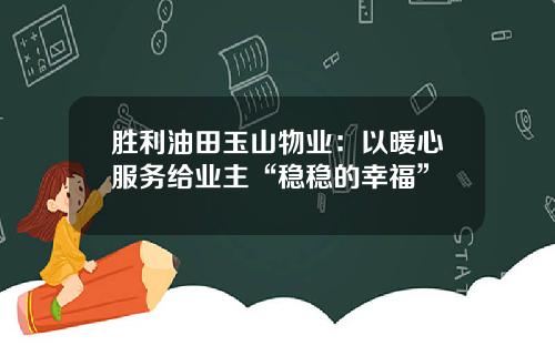 胜利油田玉山物业：以暖心服务给业主“稳稳的幸福”
