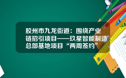 胶州市九龙街道：围绕产业链招引项目——玖星智能制造总部基地项目“两周签约”