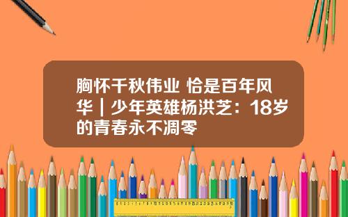 胸怀千秋伟业 恰是百年风华｜少年英雄杨洪芝：18岁的青春永不凋零
