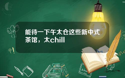 能待一下午太仓这些新中式茶馆，太chill