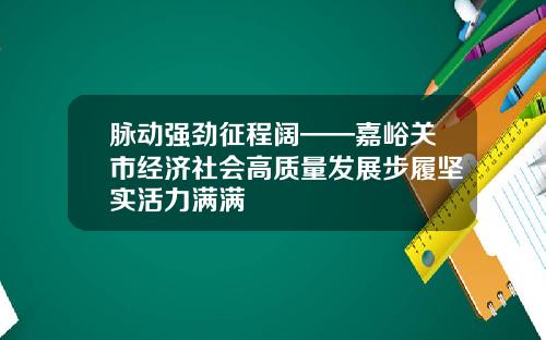 脉动强劲征程阔——嘉峪关市经济社会高质量发展步履坚实活力满满